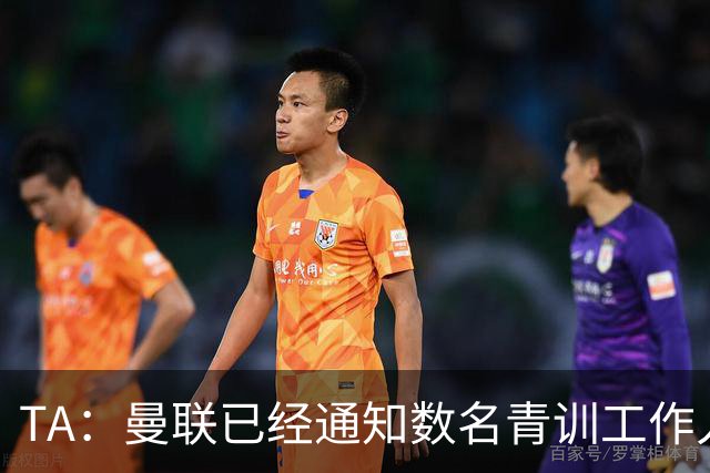 TA：曼联已经通知数名青训工作人员可能将被裁掉